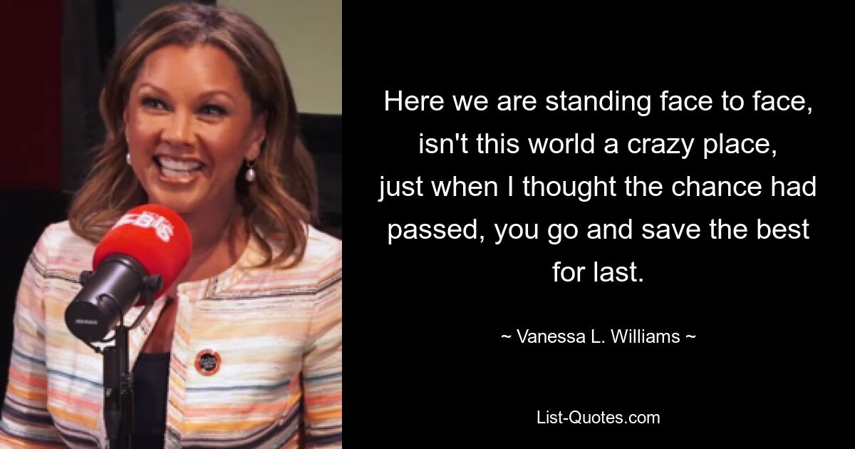 Here we are standing face to face, isn't this world a crazy place, just when I thought the chance had passed, you go and save the best for last. — © Vanessa L. Williams