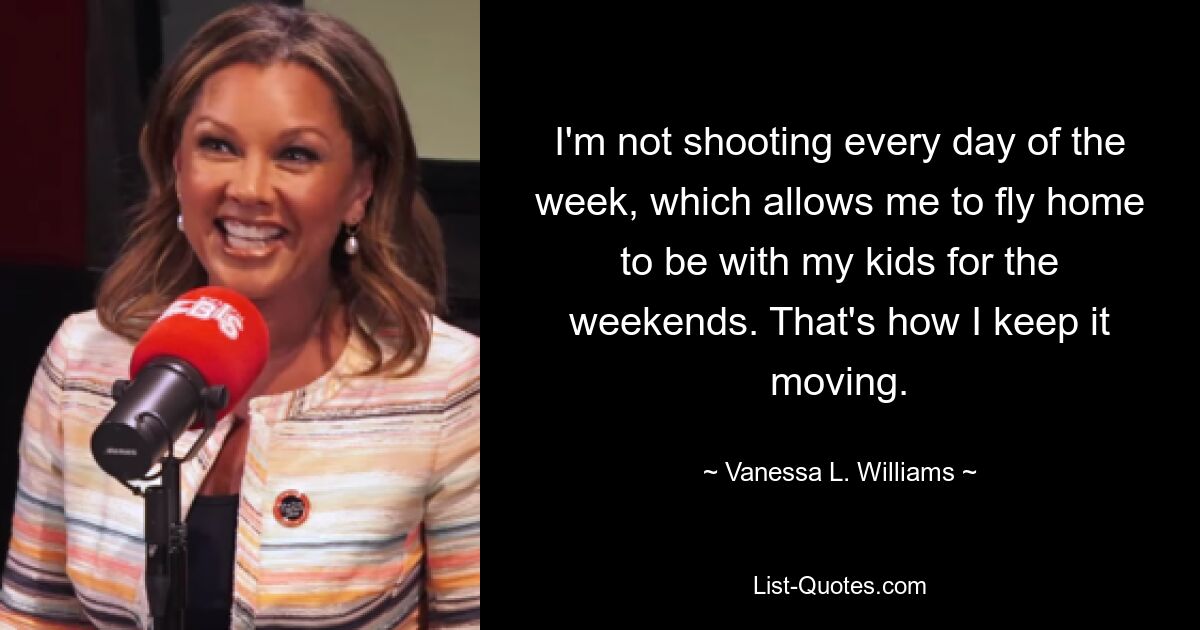 I'm not shooting every day of the week, which allows me to fly home to be with my kids for the weekends. That's how I keep it moving. — © Vanessa L. Williams