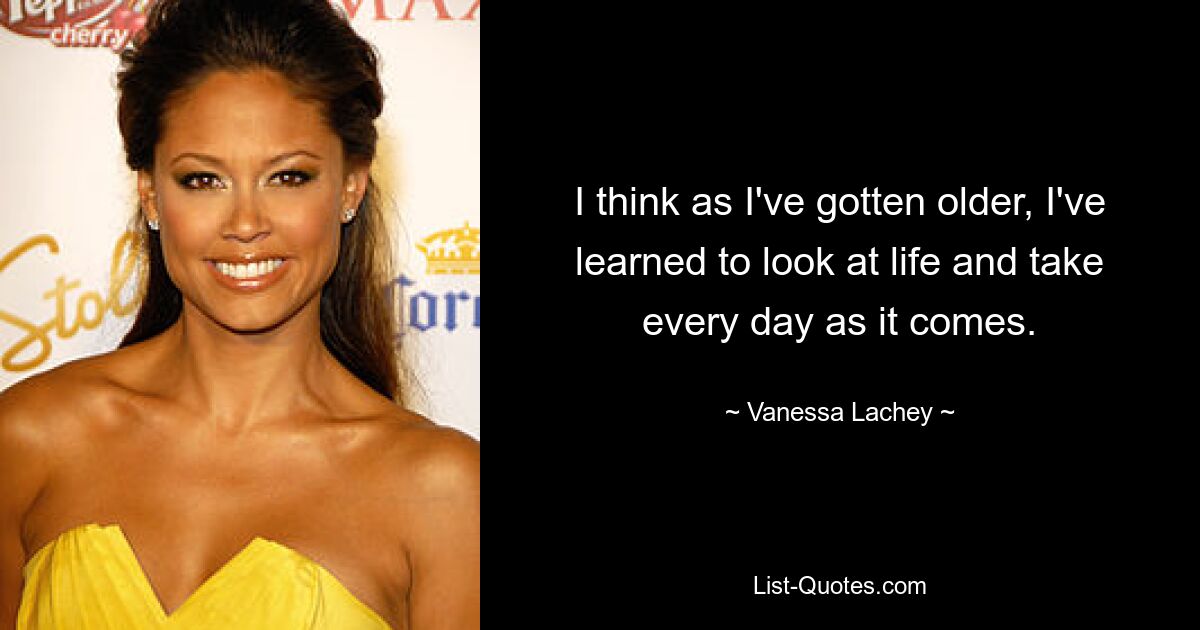 I think as I've gotten older, I've learned to look at life and take every day as it comes. — © Vanessa Lachey