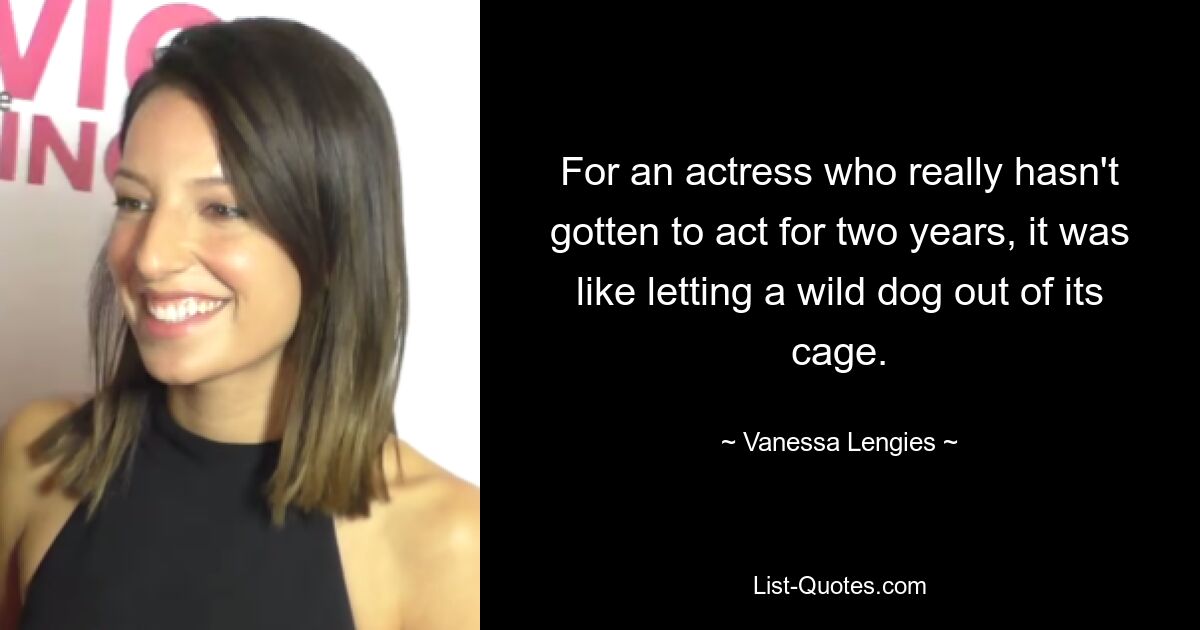 For an actress who really hasn't gotten to act for two years, it was like letting a wild dog out of its cage. — © Vanessa Lengies