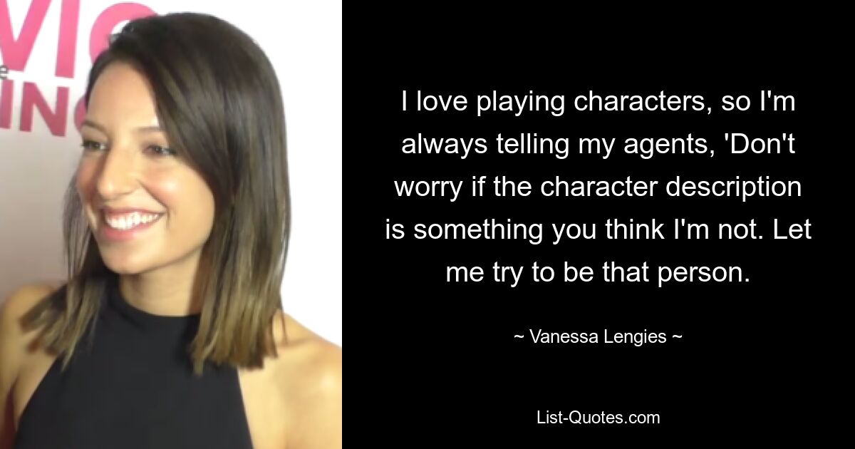 I love playing characters, so I'm always telling my agents, 'Don't worry if the character description is something you think I'm not. Let me try to be that person. — © Vanessa Lengies