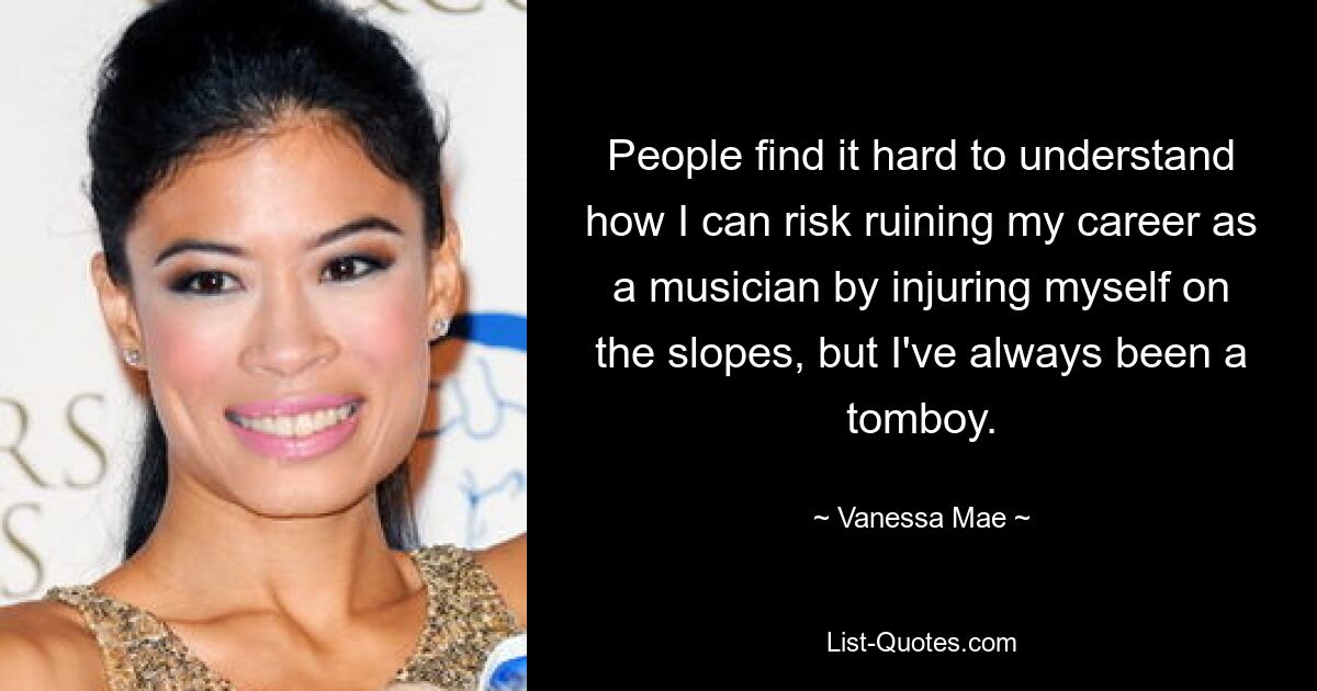 People find it hard to understand how I can risk ruining my career as a musician by injuring myself on the slopes, but I've always been a tomboy. — © Vanessa Mae