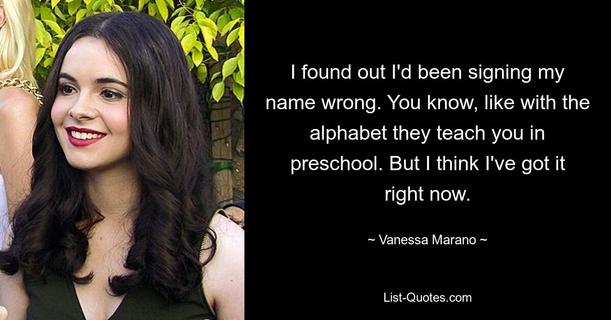 I found out I'd been signing my name wrong. You know, like with the alphabet they teach you in preschool. But I think I've got it right now. — © Vanessa Marano