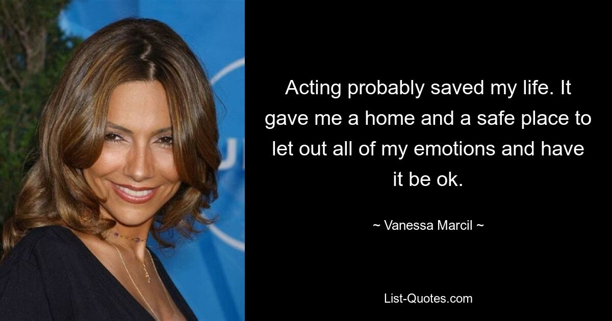 Acting probably saved my life. It gave me a home and a safe place to let out all of my emotions and have it be ok. — © Vanessa Marcil