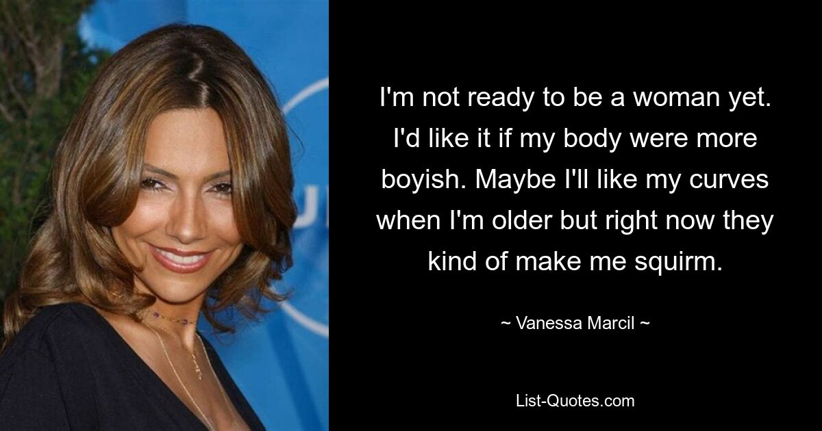 I'm not ready to be a woman yet. I'd like it if my body were more boyish. Maybe I'll like my curves when I'm older but right now they kind of make me squirm. — © Vanessa Marcil