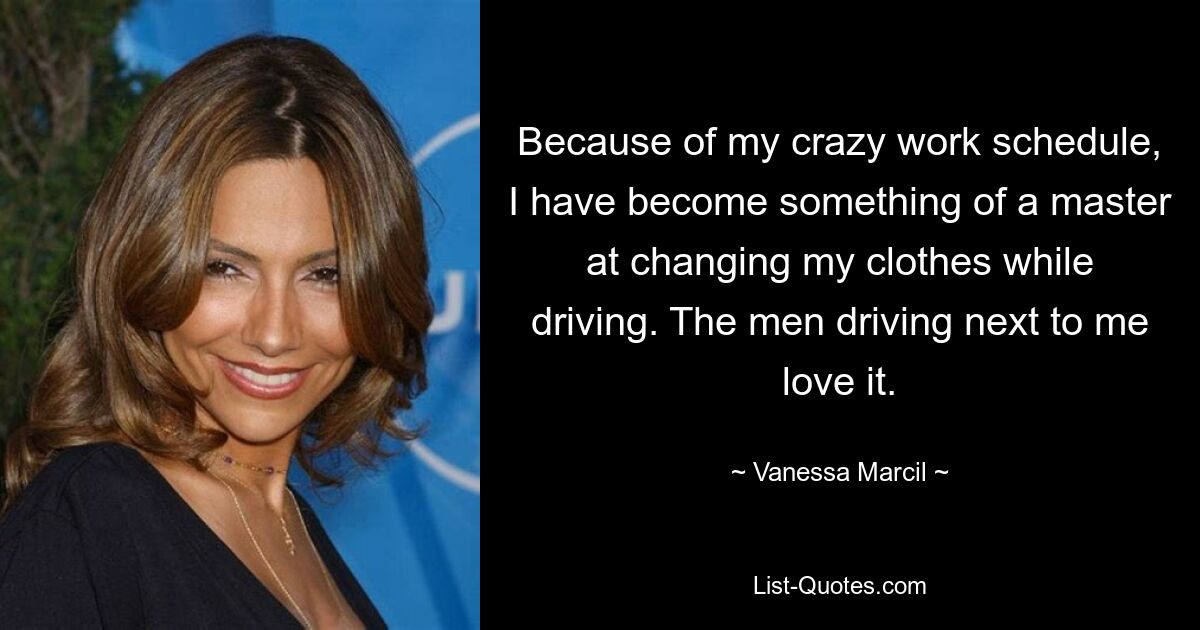 Because of my crazy work schedule, I have become something of a master at changing my clothes while driving. The men driving next to me love it. — © Vanessa Marcil