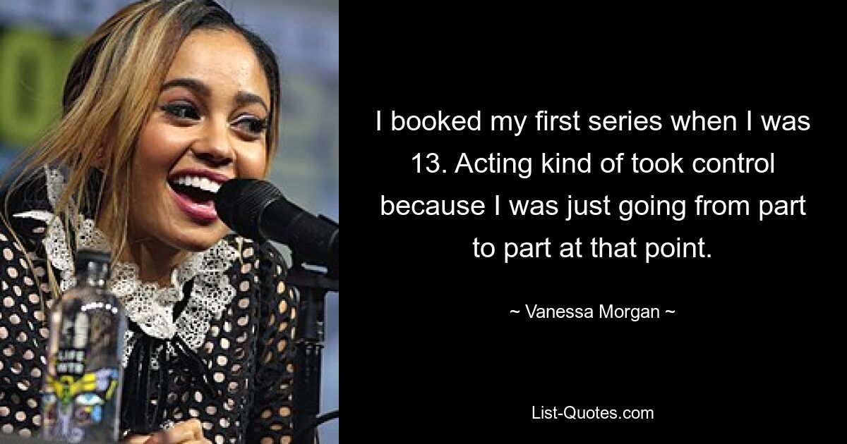 I booked my first series when I was 13. Acting kind of took control because I was just going from part to part at that point. — © Vanessa Morgan