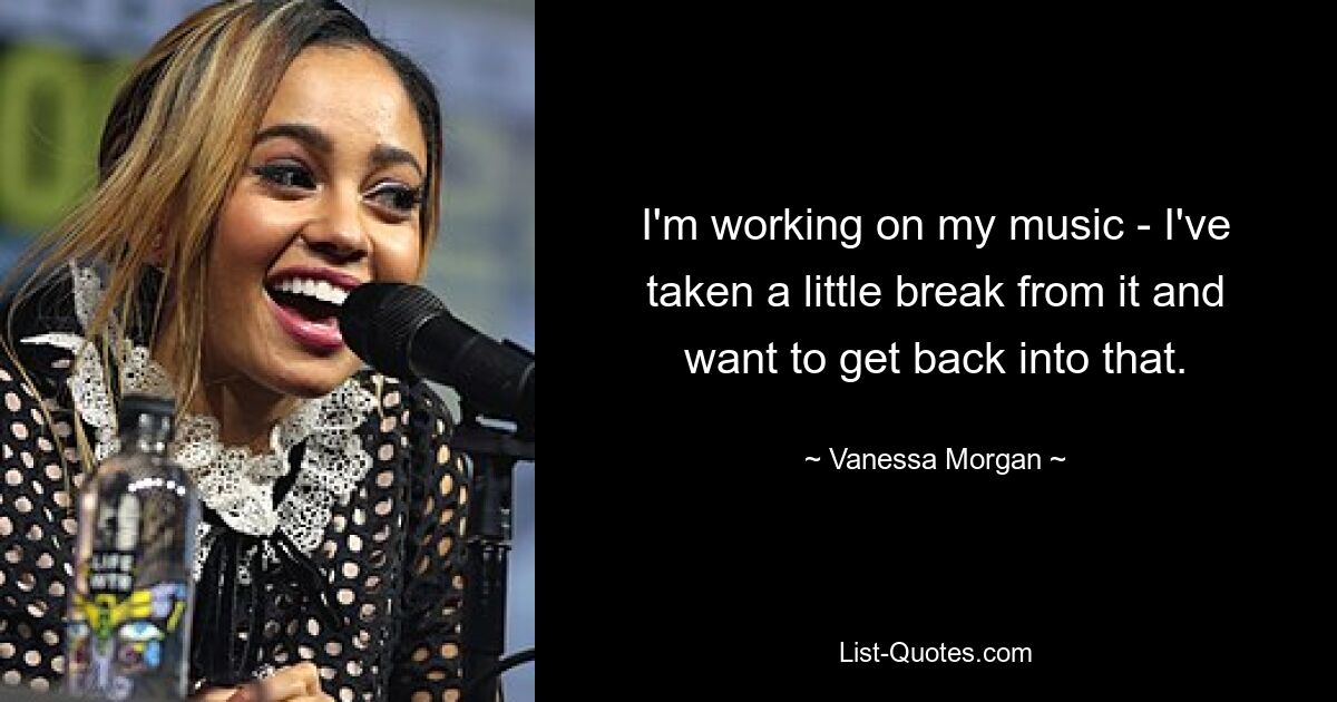 I'm working on my music - I've taken a little break from it and want to get back into that. — © Vanessa Morgan