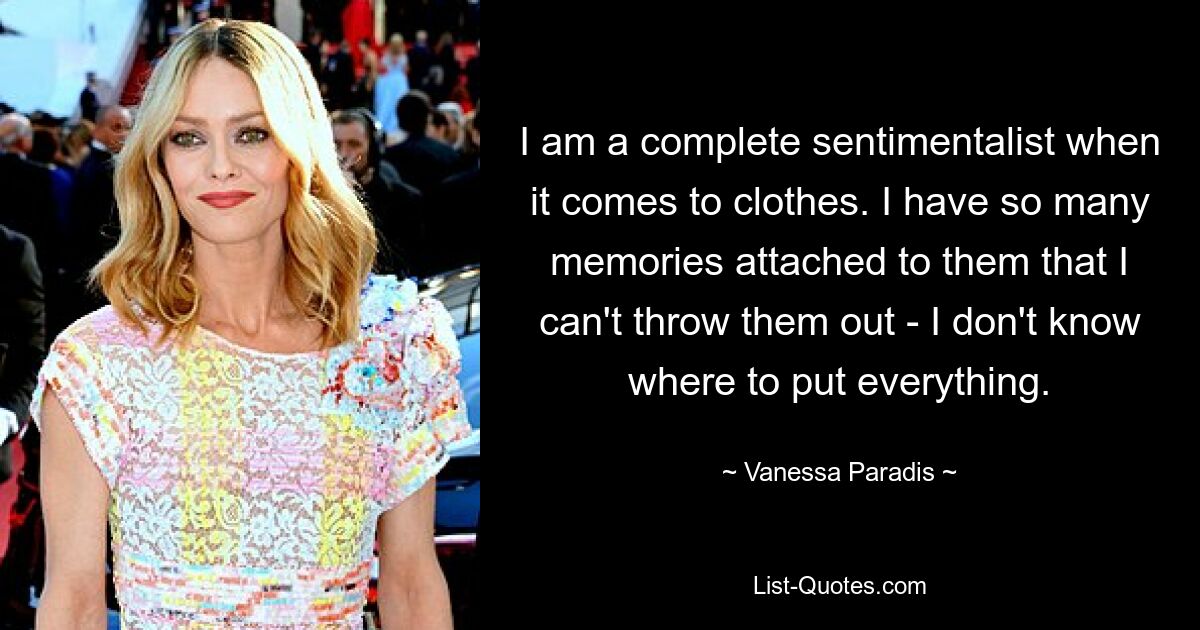 I am a complete sentimentalist when it comes to clothes. I have so many memories attached to them that I can't throw them out - I don't know where to put everything. — © Vanessa Paradis