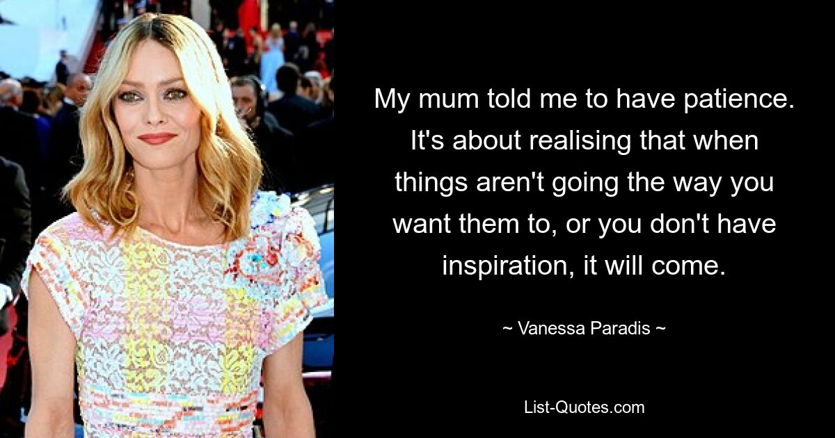 My mum told me to have patience. It's about realising that when things aren't going the way you want them to, or you don't have inspiration, it will come. — © Vanessa Paradis