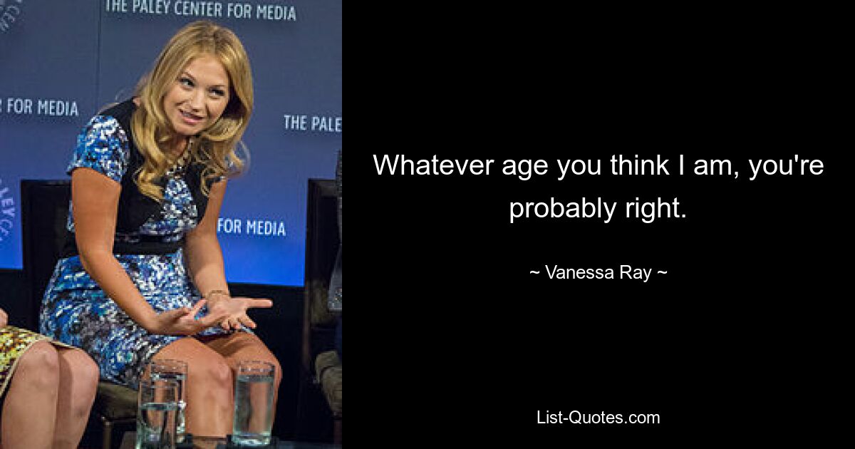 Whatever age you think I am, you're probably right. — © Vanessa Ray