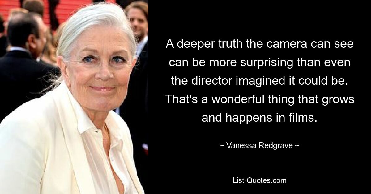 A deeper truth the camera can see can be more surprising than even the director imagined it could be. That's a wonderful thing that grows and happens in films. — © Vanessa Redgrave