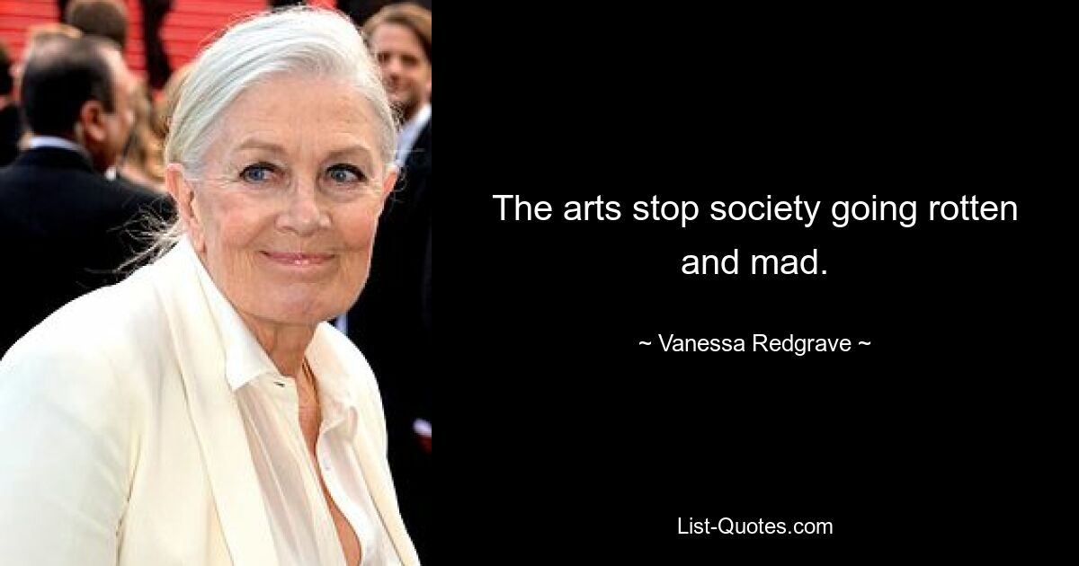 The arts stop society going rotten and mad. — © Vanessa Redgrave