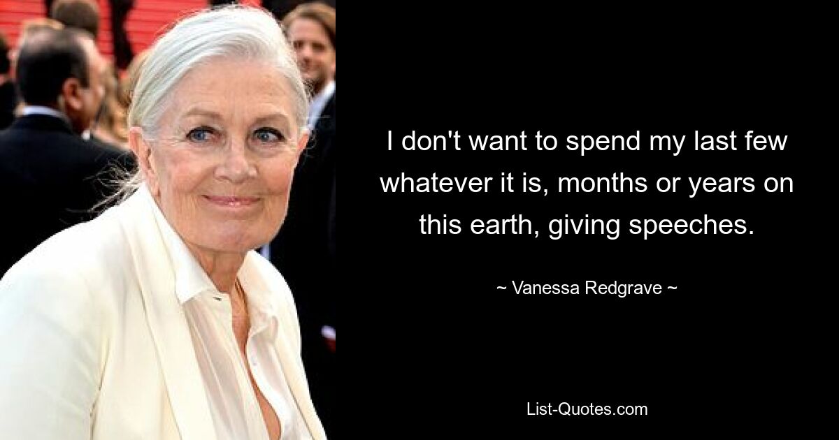 I don't want to spend my last few whatever it is, months or years on this earth, giving speeches. — © Vanessa Redgrave