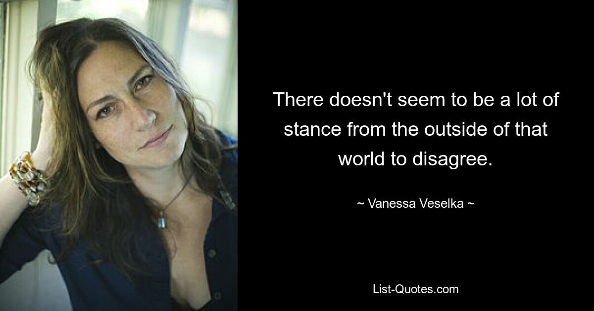 There doesn't seem to be a lot of stance from the outside of that world to disagree. — © Vanessa Veselka