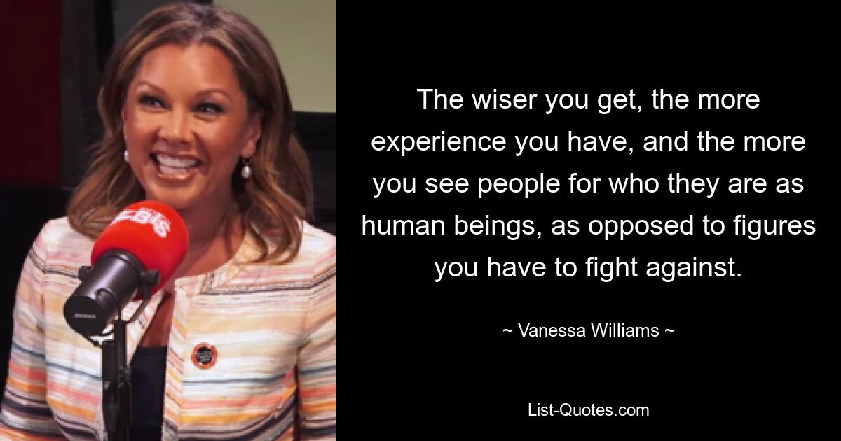 The wiser you get, the more experience you have, and the more you see people for who they are as human beings, as opposed to figures you have to fight against. — © Vanessa Williams