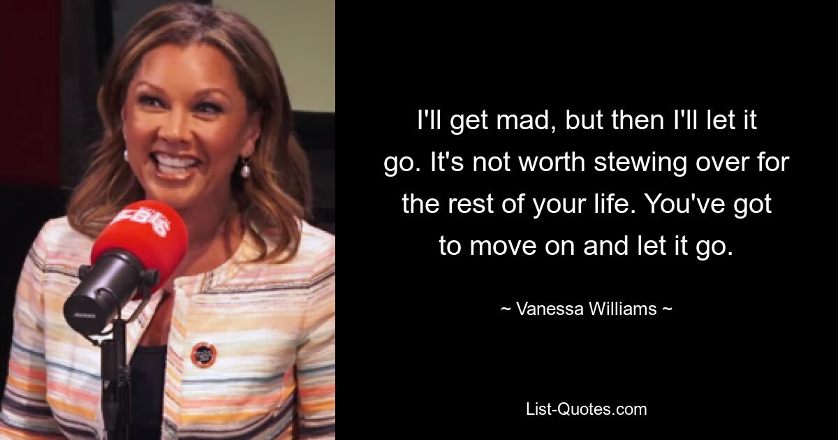 I'll get mad, but then I'll let it go. It's not worth stewing over for the rest of your life. You've got to move on and let it go. — © Vanessa Williams