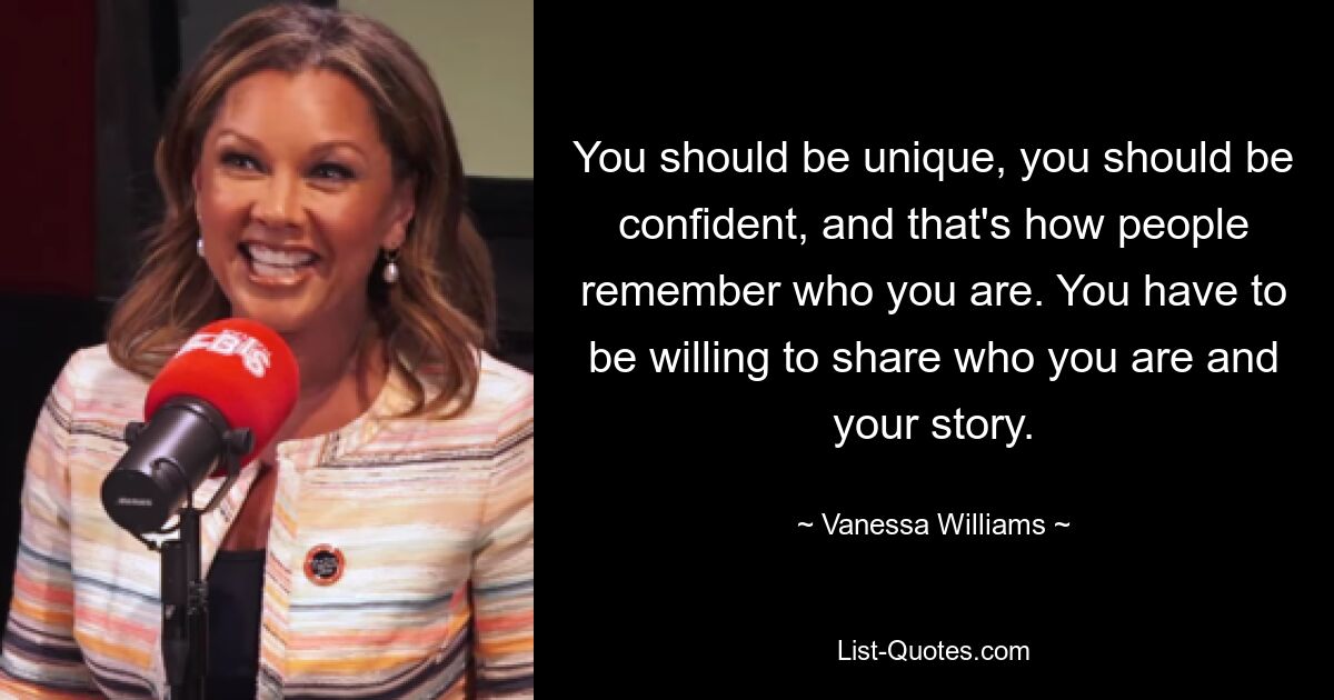 You should be unique, you should be confident, and that's how people remember who you are. You have to be willing to share who you are and your story. — © Vanessa Williams