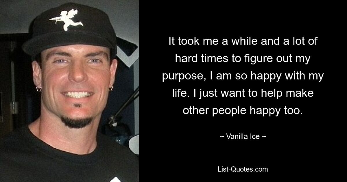 It took me a while and a lot of hard times to figure out my purpose, I am so happy with my life. I just want to help make other people happy too. — © Vanilla Ice