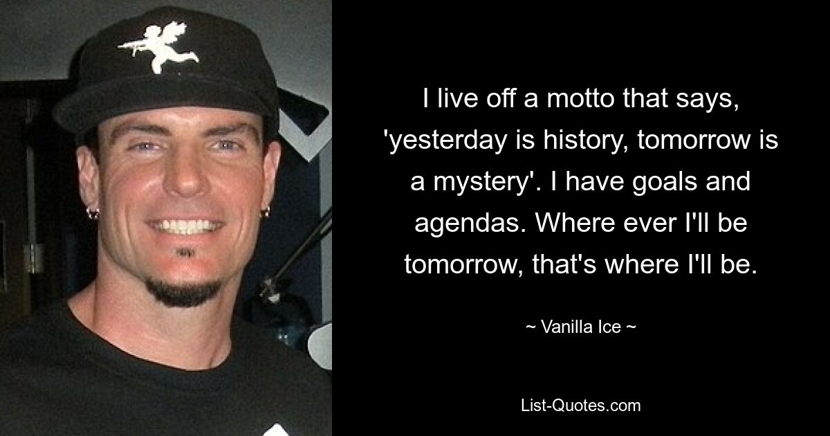 I live off a motto that says, 'yesterday is history, tomorrow is a mystery'. I have goals and agendas. Where ever I'll be tomorrow, that's where I'll be. — © Vanilla Ice