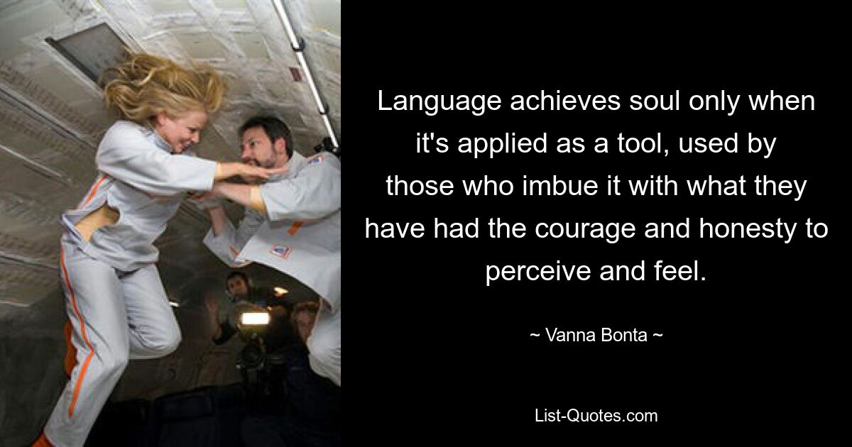 Language achieves soul only when it's applied as a tool, used by those who imbue it with what they have had the courage and honesty to perceive and feel. — © Vanna Bonta