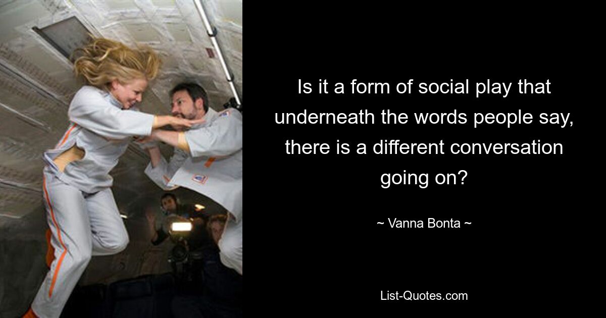 Is it a form of social play that underneath the words people say, there is a different conversation going on? — © Vanna Bonta