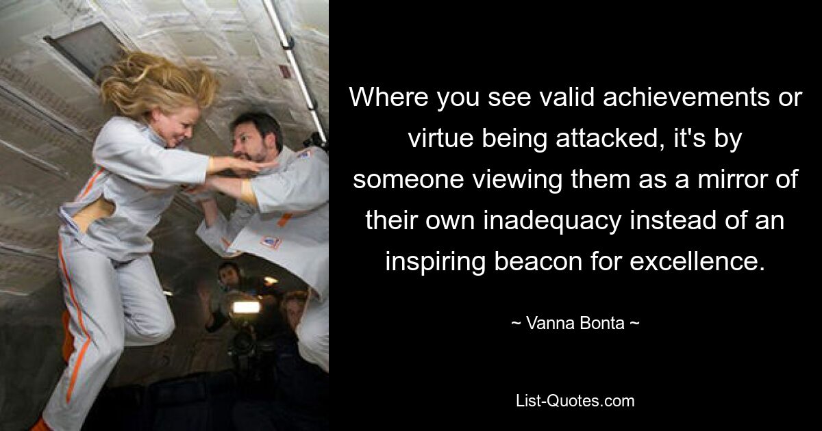 Where you see valid achievements or virtue being attacked, it's by someone viewing them as a mirror of their own inadequacy instead of an inspiring beacon for excellence. — © Vanna Bonta