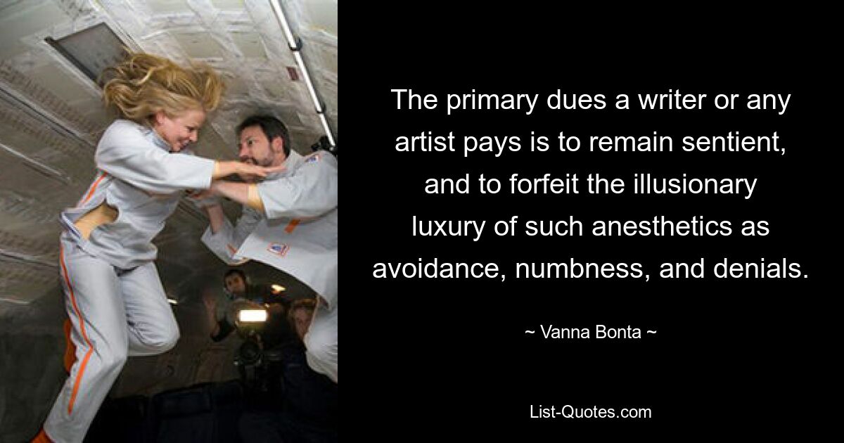 The primary dues a writer or any artist pays is to remain sentient, and to forfeit the illusionary luxury of such anesthetics as avoidance, numbness, and denials. — © Vanna Bonta