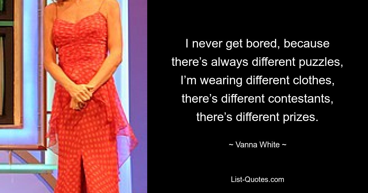 I never get bored, because there’s always different puzzles, I’m wearing different clothes, there’s different contestants, there’s different prizes. — © Vanna White