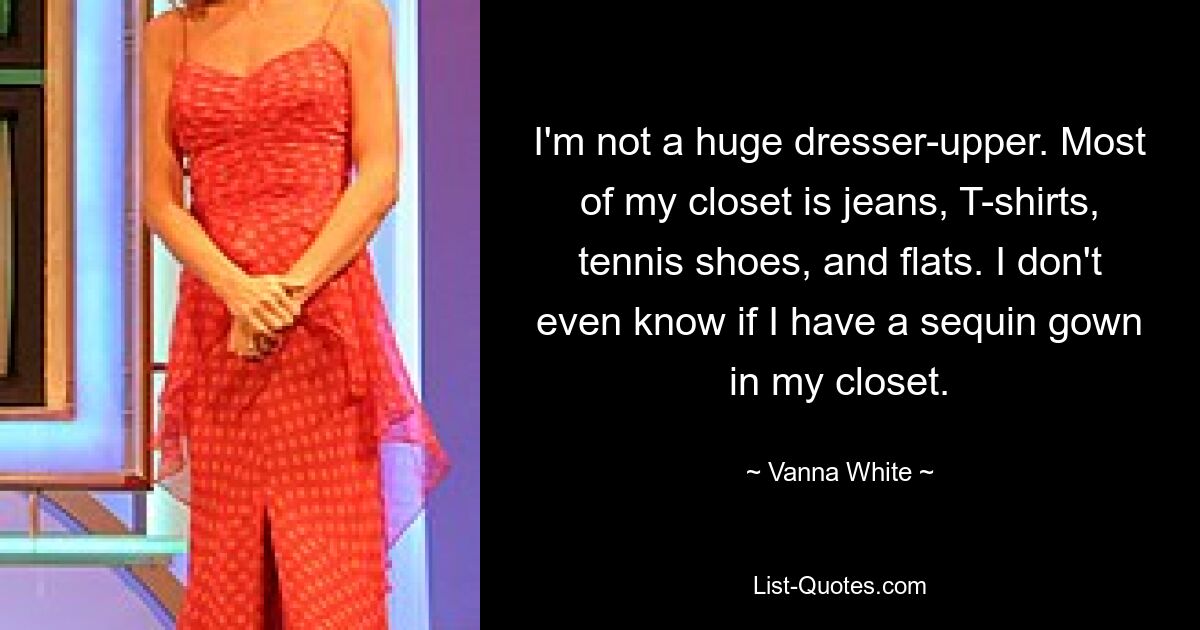 I'm not a huge dresser-upper. Most of my closet is jeans, T-shirts, tennis shoes, and flats. I don't even know if I have a sequin gown in my closet. — © Vanna White