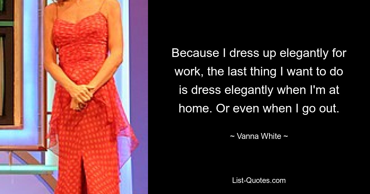 Because I dress up elegantly for work, the last thing I want to do is dress elegantly when I'm at home. Or even when I go out. — © Vanna White