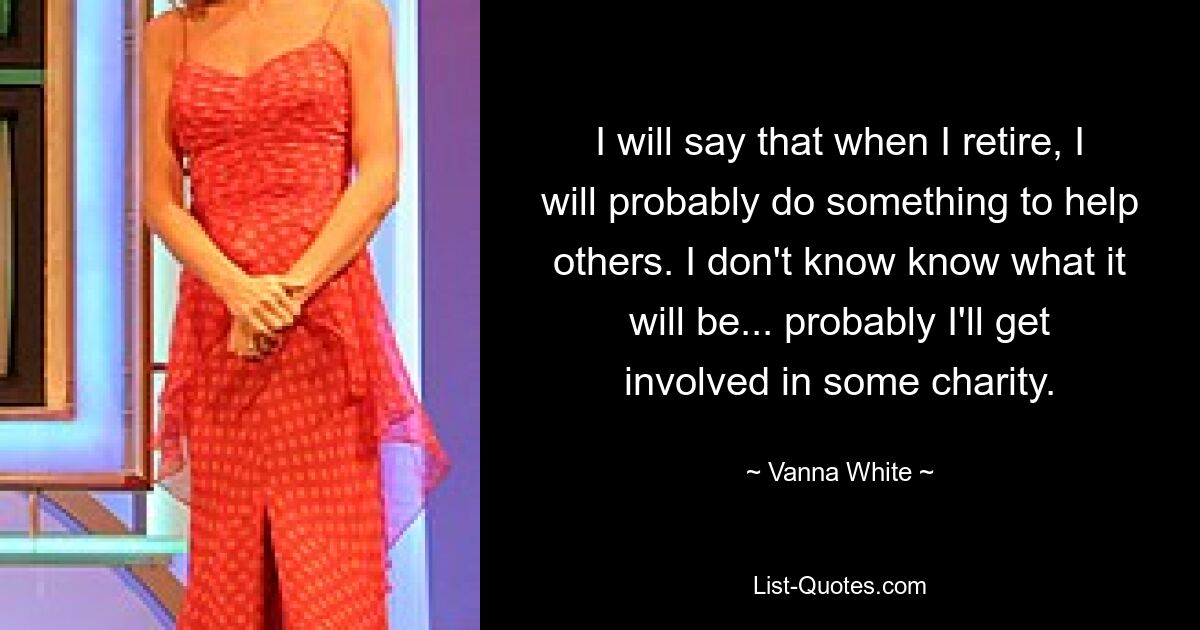 I will say that when I retire, I will probably do something to help others. I don't know know what it will be... probably I'll get involved in some charity. — © Vanna White