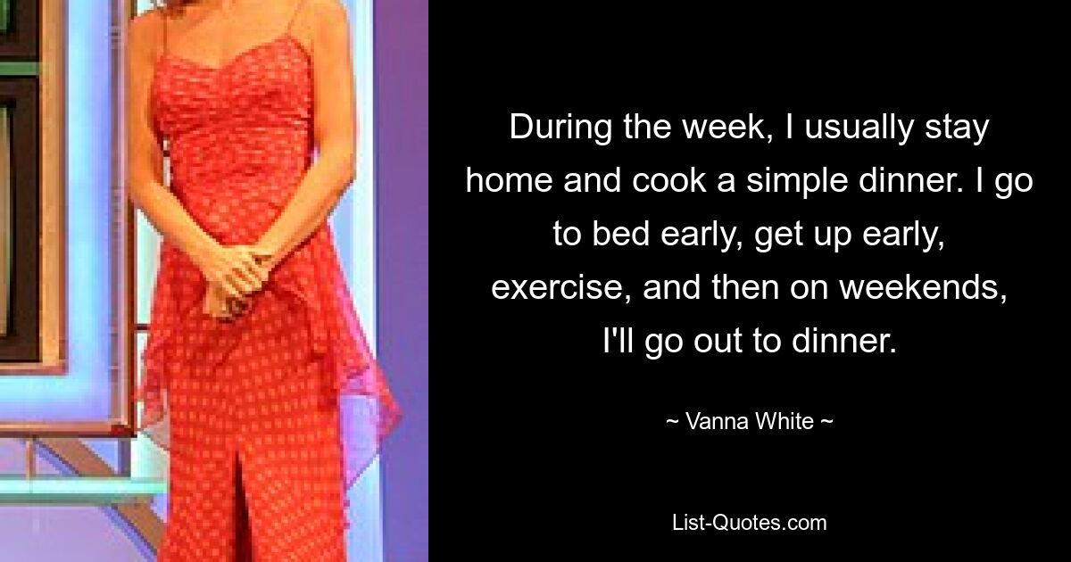 During the week, I usually stay home and cook a simple dinner. I go to bed early, get up early, exercise, and then on weekends, I'll go out to dinner. — © Vanna White