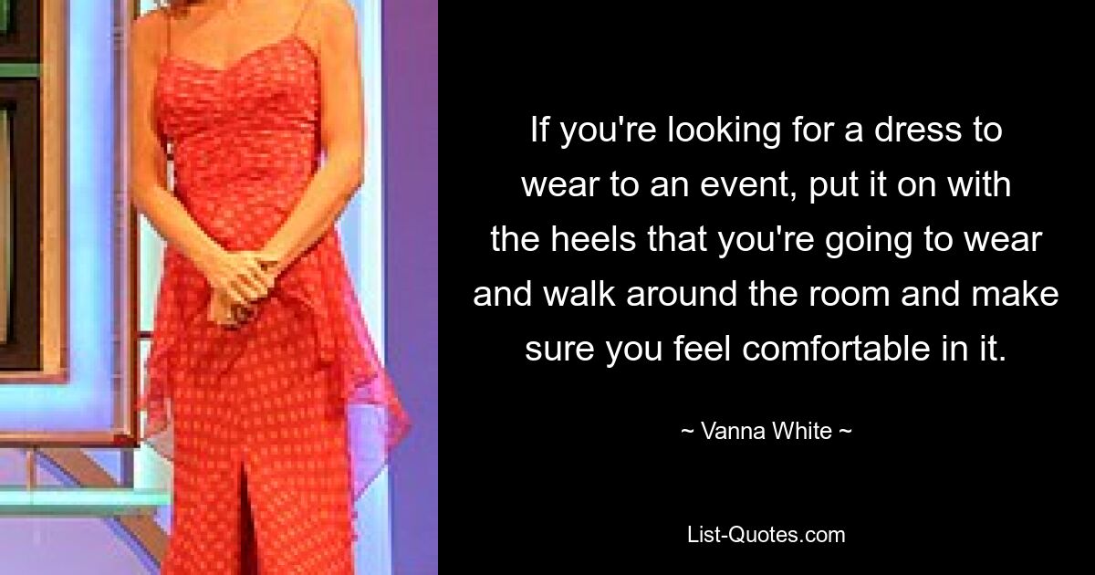 If you're looking for a dress to wear to an event, put it on with the heels that you're going to wear and walk around the room and make sure you feel comfortable in it. — © Vanna White