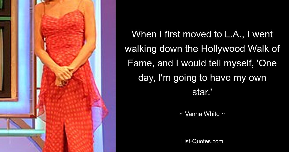 When I first moved to L.A., I went walking down the Hollywood Walk of Fame, and I would tell myself, 'One day, I'm going to have my own star.' — © Vanna White