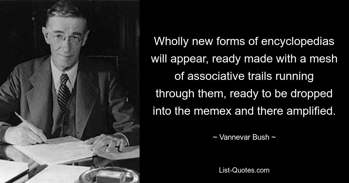 Wholly new forms of encyclopedias will appear, ready made with a mesh of associative trails running through them, ready to be dropped into the memex and there amplified. — © Vannevar Bush