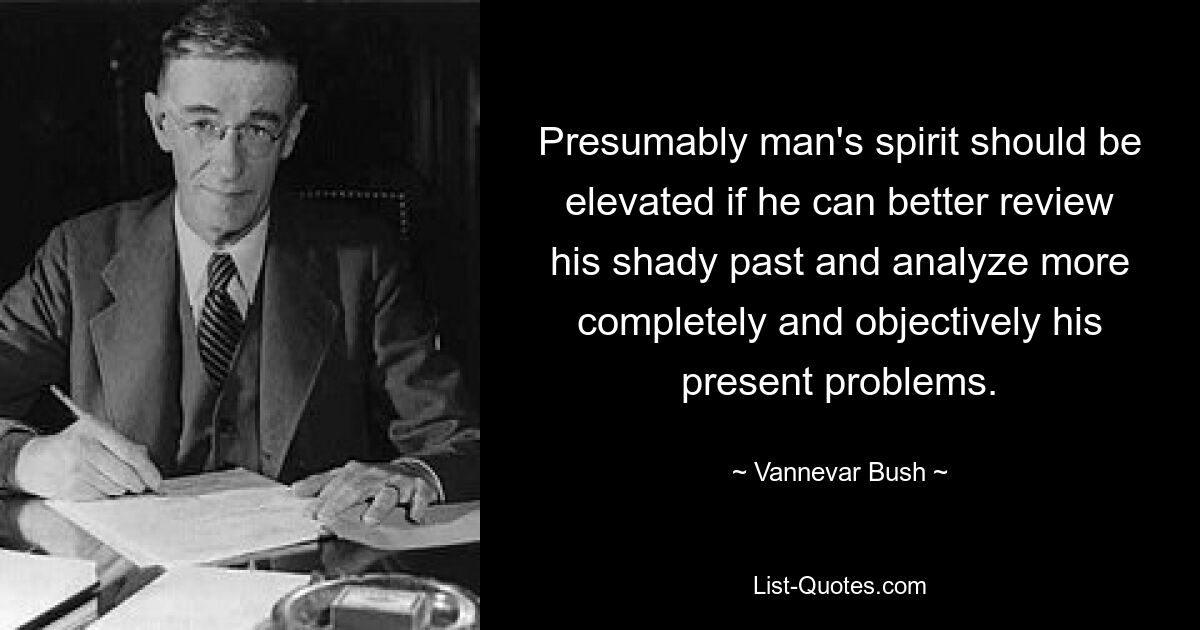 Presumably man's spirit should be elevated if he can better review his shady past and analyze more completely and objectively his present problems. — © Vannevar Bush