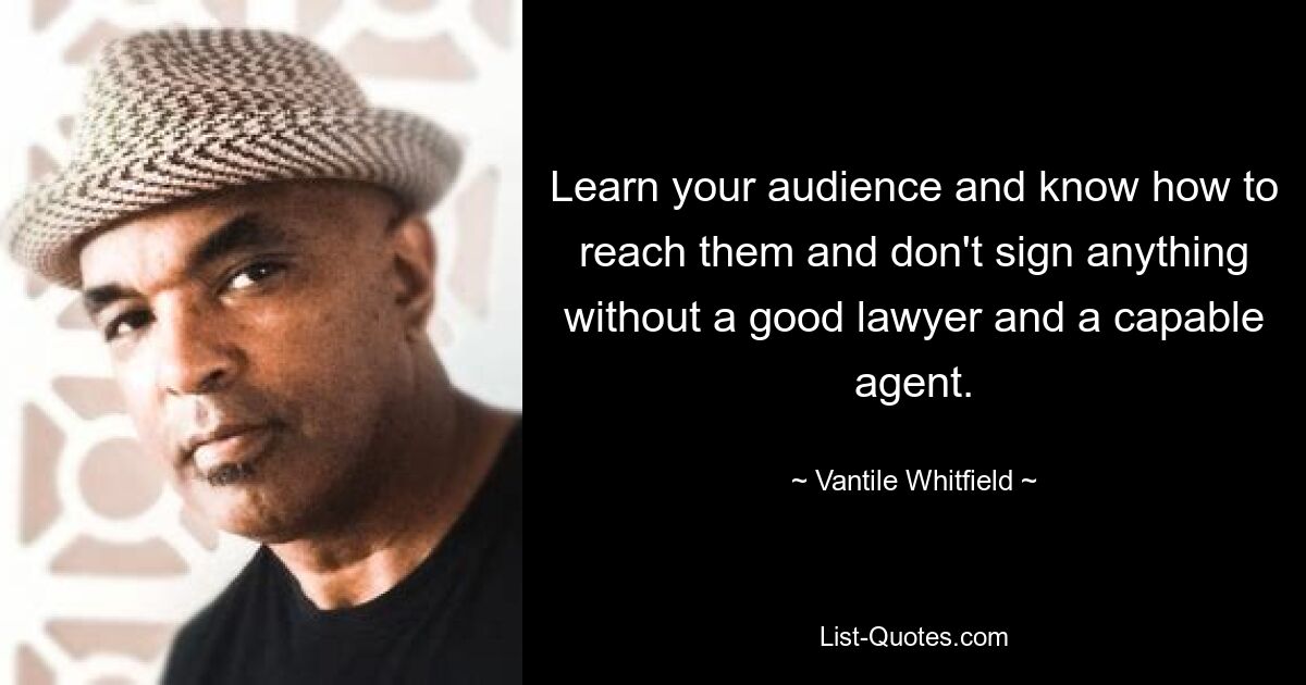 Learn your audience and know how to reach them and don't sign anything without a good lawyer and a capable agent. — © Vantile Whitfield