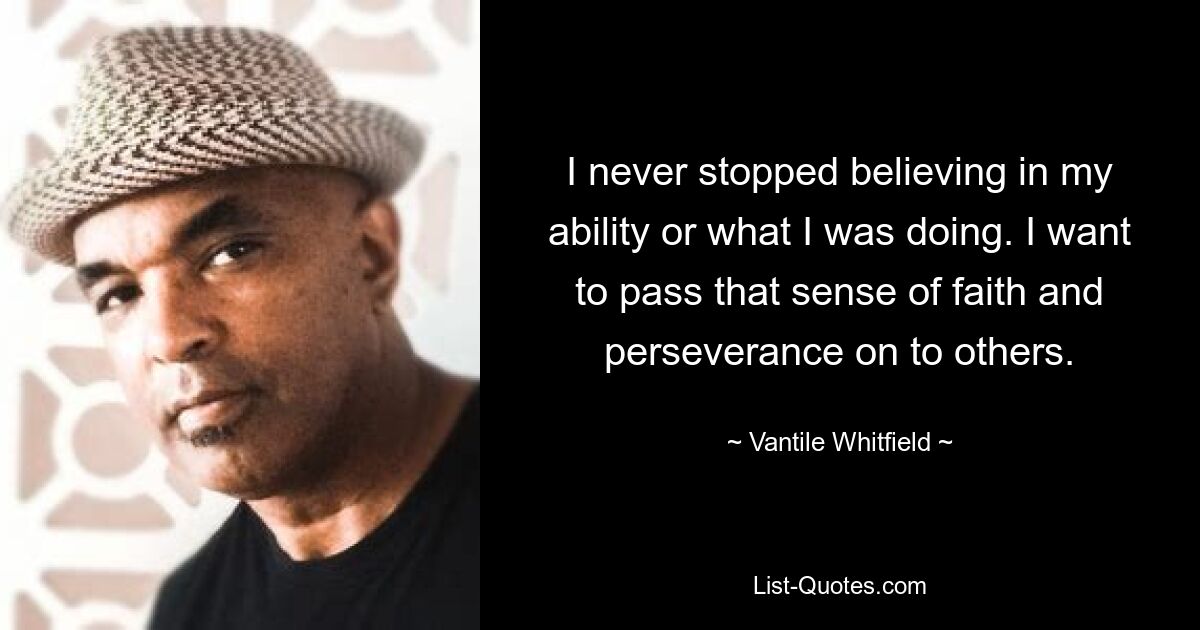 I never stopped believing in my ability or what I was doing. I want to pass that sense of faith and perseverance on to others. — © Vantile Whitfield