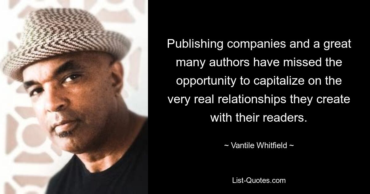 Publishing companies and a great many authors have missed the opportunity to capitalize on the very real relationships they create with their readers. — © Vantile Whitfield