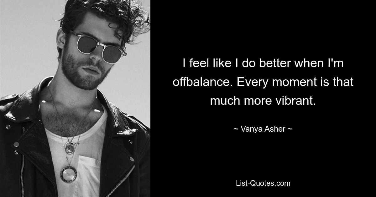 I feel like I do better when I'm offbalance. Every moment is that much more vibrant. — © Vanya Asher