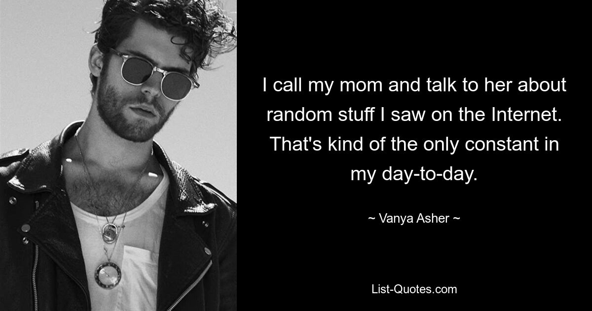 I call my mom and talk to her about random stuff I saw on the Internet. That's kind of the only constant in my day-to-day. — © Vanya Asher