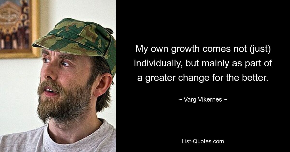 My own growth comes not (just) individually, but mainly as part of a greater change for the better. — © Varg Vikernes