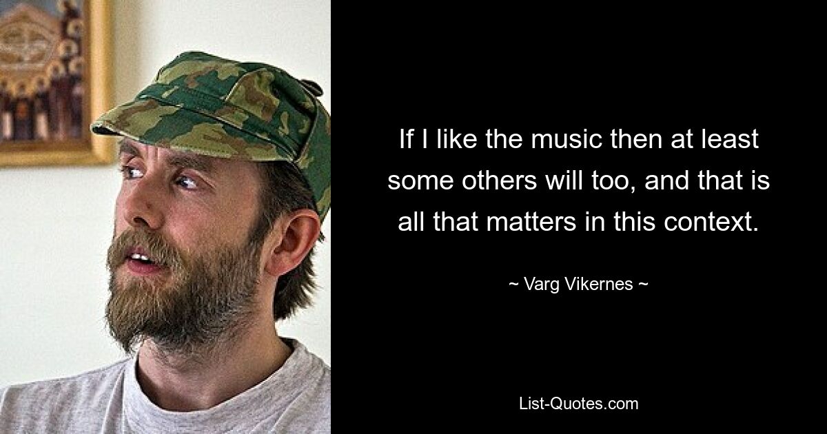 If I like the music then at least some others will too, and that is all that matters in this context. — © Varg Vikernes