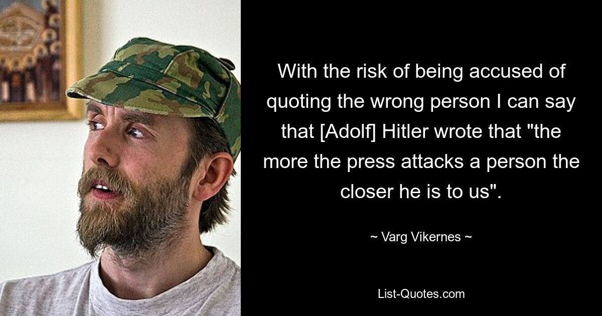 With the risk of being accused of quoting the wrong person I can say that [Adolf] Hitler wrote that "the more the press attacks a person the closer he is to us". — © Varg Vikernes