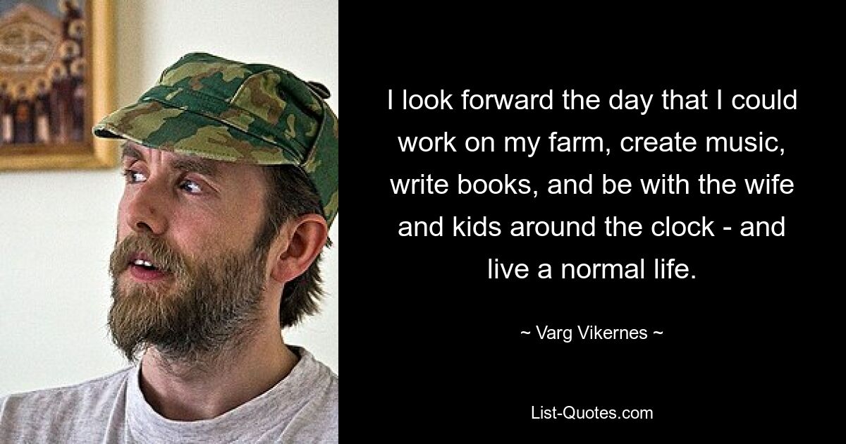 I look forward the day that I could work on my farm, create music, write books, and be with the wife and kids around the clock - and live a normal life. — © Varg Vikernes