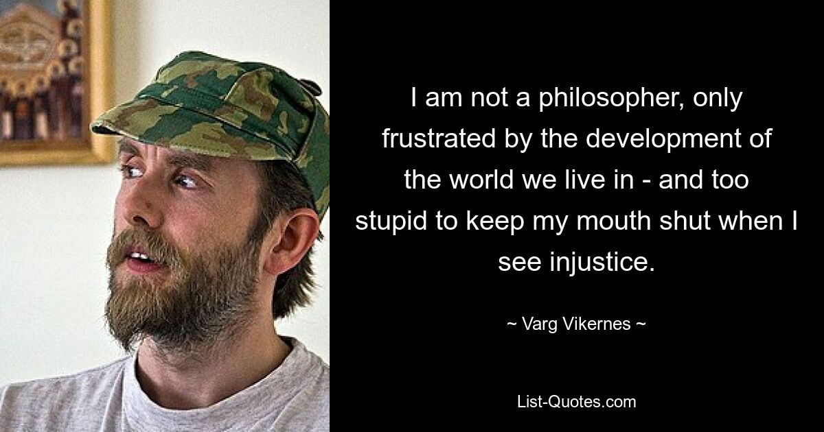 I am not a philosopher, only frustrated by the development of the world we live in - and too stupid to keep my mouth shut when I see injustice. — © Varg Vikernes