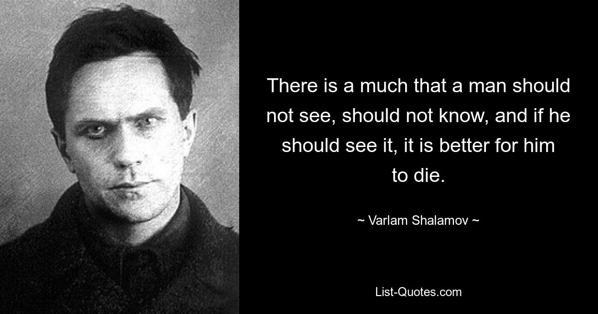 There is a much that a man should not see, should not know, and if he should see it, it is better for him to die. — © Varlam Shalamov