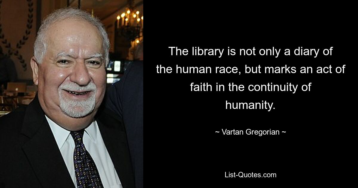 The library is not only a diary of the human race, but marks an act of faith in the continuity of humanity. — © Vartan Gregorian