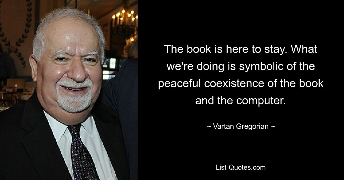 The book is here to stay. What we're doing is symbolic of the peaceful coexistence of the book and the computer. — © Vartan Gregorian